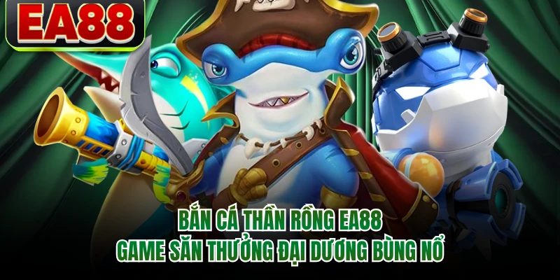 Bắn Cá Thần Rồng EA88 - Game Săn Thưởng Đại Dương Bùng Nổ